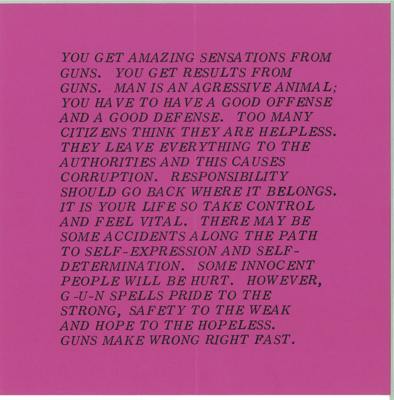 Magenta pink background with black text that reads, "YOU GET AMAZING SENSATIONS FROM GUNS. YOU GET RESULTS FROM GUNS. MAN IS AN AGRESSIVE ANIMAL; YOU HAVE TO HAVE A GOOD OFFENSE AND A GOOD DEFENSE. TOO MANY CITIZENS THINK THEY ARE HELPLESS. THEY LEAVE EVERYTHING TO THE AUTHORITIES AND THIS CAUSES CORRUPTION. RESPONSIBILITY SHOULD GO BACK WHERE IT BELONGS. IT IS YOUR LIFE SO TAKE CONTROL AND FEEL VITAL. THERE MAY BE SOME ACCIDENTS ALONG THE PATH TO SELF-EXPRESSION AND SELF DETERMINATION. SOME INNOCENT PEOPLE WILL BE HURT. HOWEVER, G-U-N SPELLS PRIDE TO THE STRONG, SAFETY TO THE WEAK AND HOPE TO THE HOPELESS. GUNS MAKE WRONG RIGHT FAST."