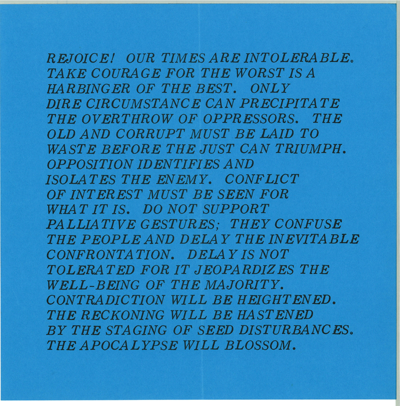Cerulean blue background with black text that reads,"REJOICE! OUR TIMES ARE INTOLERABLE. TAKE COURAGE FOR THE WORST IS A HARBINGER OF THE BEST. ONLY DIRE CIRCUMSTANCE CAN PRECIPITATE THE OVERTHROW OF OPPRESSORS. THE OLD AND CORRUPT MUST BE LAID TO WASTE BEFORE THE JUST CAN TRIUMPH. OPPOSITION IDENTIFIES AND ISOLATES THE ENEMY. CONFLICT OF INTEREST MUST BE SEEN FOR WHAT IT IS. DO NOT SUPPORT PALLIATIVE GESTURES; THEY CONFUSE THE PEOPLE AND DELAY THE INEVITABLE CONFRONTATION. DELAY THE INEVITABLE CONFRONTATION. DELAY IS NOT TOLERATED FOR IT JEOPARDIZES THE WELL-BEING OF THE MAJORITY. CONTRADICTION WILL BE HEIGHTENED. THE RECKONING WILL BE HASTENED BY THE STAGING OF SEED DISTURBANCES. THE APOCALYPSE WILL BLOSSOM."