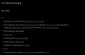 Over a black background, “terminology / BLACK** / adj. / 1. Having the very dark color of the night sky or the eye’s pupil / 2. Of or relating to any various population groups of especially African ancestry often considered as having dark pigmentation of the skin but in fact having a wide range of skin colors / 3. Of or relating to Black people / 4. Dirty, soiled / 5. Characterized by the absence of light / 6. Served without milk or cream / 7. Indicative of condemnation or discredit / 8. Heavy / 9. Connected with or invoking the supernatural and especially the devil” is written in white text. Certain words are underlined and appear in grey.
