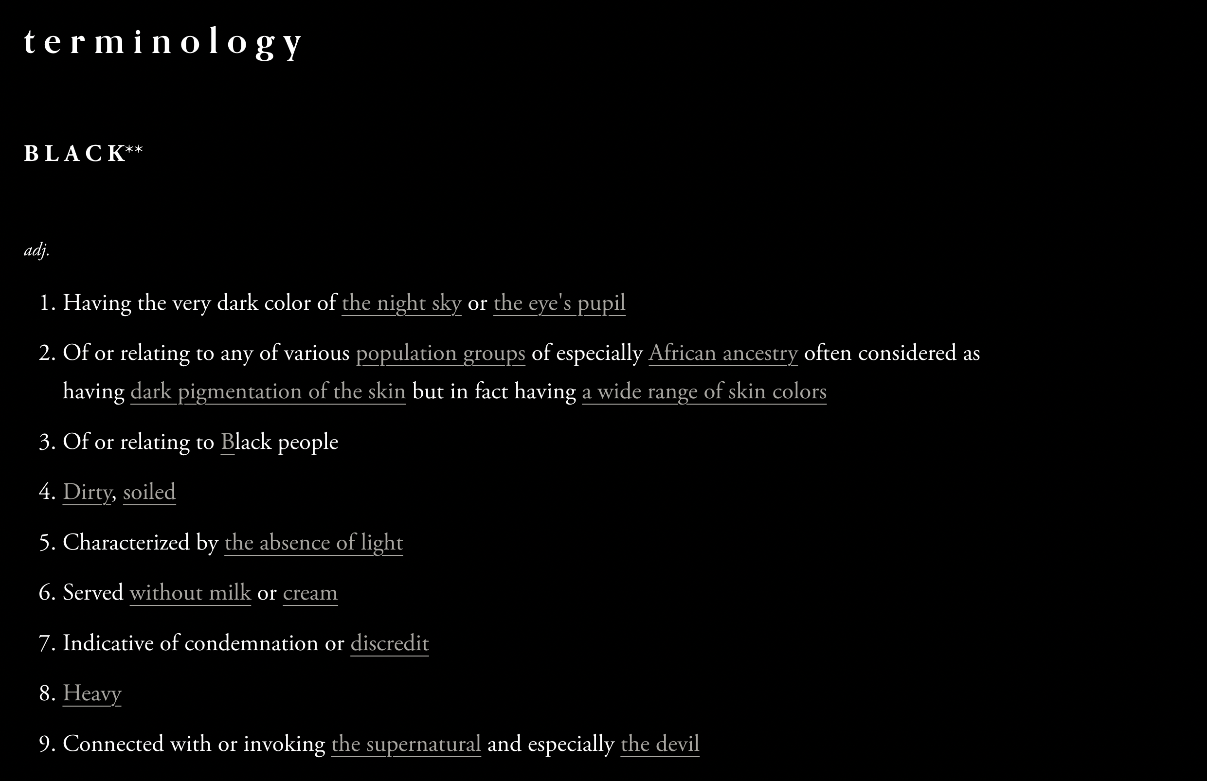Over a black background, “terminology / BLACK** / adj. / 1. Having the very dark color of the night sky or the eye’s pupil / 2. Of or relating to any various population groups of especially African ancestry often considered as having dark pigmentation of the skin but in fact having a wide range of skin colors / 3. Of or relating to Black people / 4. Dirty, soiled / 5. Characterized by the absence of light / 6. Served without milk or cream / 7. Indicative of condemnation or discredit / 8. Heavy / 9. Connected with or invoking the supernatural and especially the devil” is written in white text. Certain words are underlined and appear in grey.