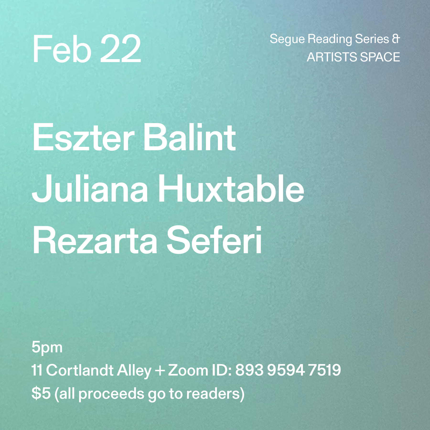 White text on a turquoise and grey ombré background. The text reads: “Feb 22 / Eszter Balint / Juliana Huxtable / Rezarta Seferi.” Text in the bottom left corner reads: “5pm / 11 Cortlandt Alley + Zoom ID: 893 9594 7519 / $5 (all proceeds go to readers)