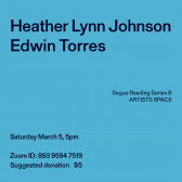 Black text overlays a blue background. The top left corner reads: Heather Lynn Johnson / Edwin Torres. The middle reads: Segue Reading Series & ARTISTS SPACE.” The bottom left reads: “Saturday, March 5, 5pm / Zoom ID: 893 9594 7519 / Suggested donation $5.