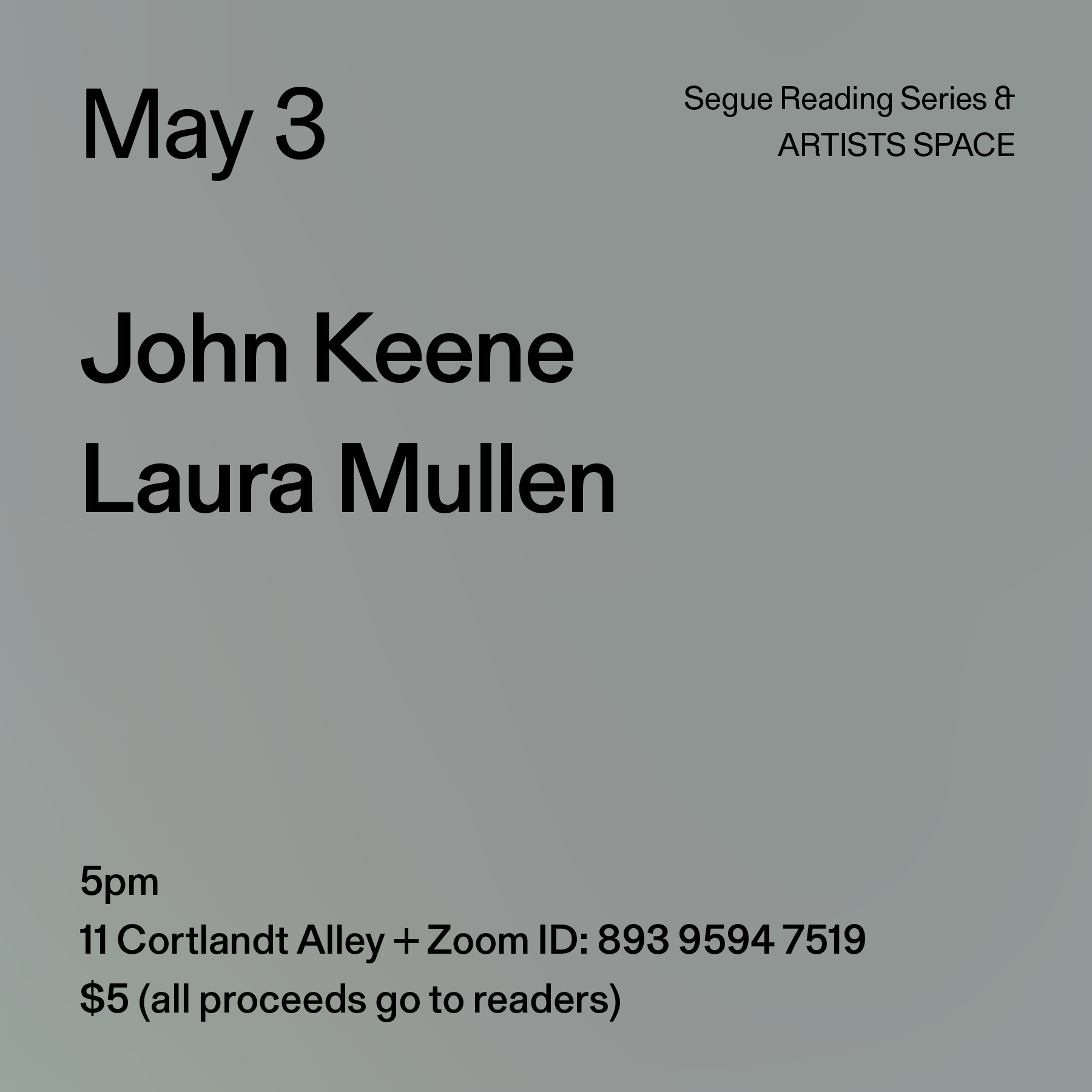 Black text on a grey background. The text reads: “May 3 / John Keene / Laura Mullen.” Text in the bottom left corner reads: “5pm / 11 Cortlandt Alley + Zoom ID: 893 9594 7519 / $5 (all proceeds go to readers)