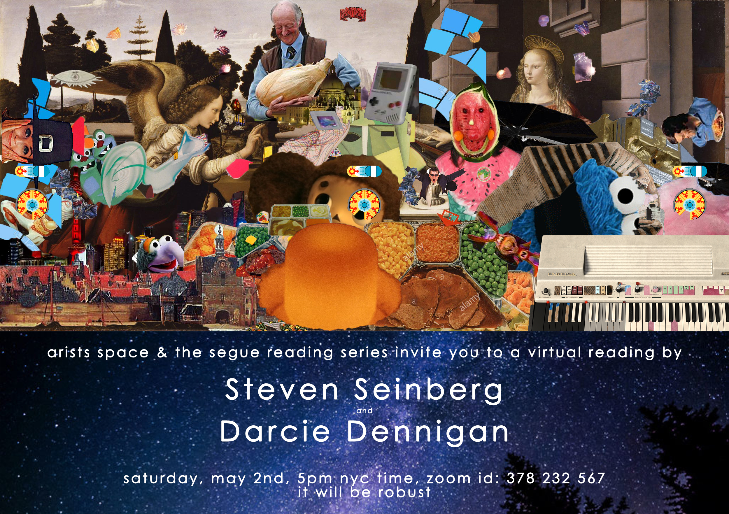 Flyer featuring densely collaged images of food in metal trays, renaissance-era images of saints and angels, Cookie Monster and other puppets, electric keyboards and vintage video game consoles, images of people holding vegetables and plates of food, and tree-filled landscapes. Below the collage, white sans-serif text is superimposed over an image of stars in space. The text reads: “artists space & the segue reading series invite you to a virtual reading by / Steven Seinberg / and / Darcie Dennigan / saturday, may 2nd, 5pm nyc time, zoom id: 378 232 567 / it will be robust.