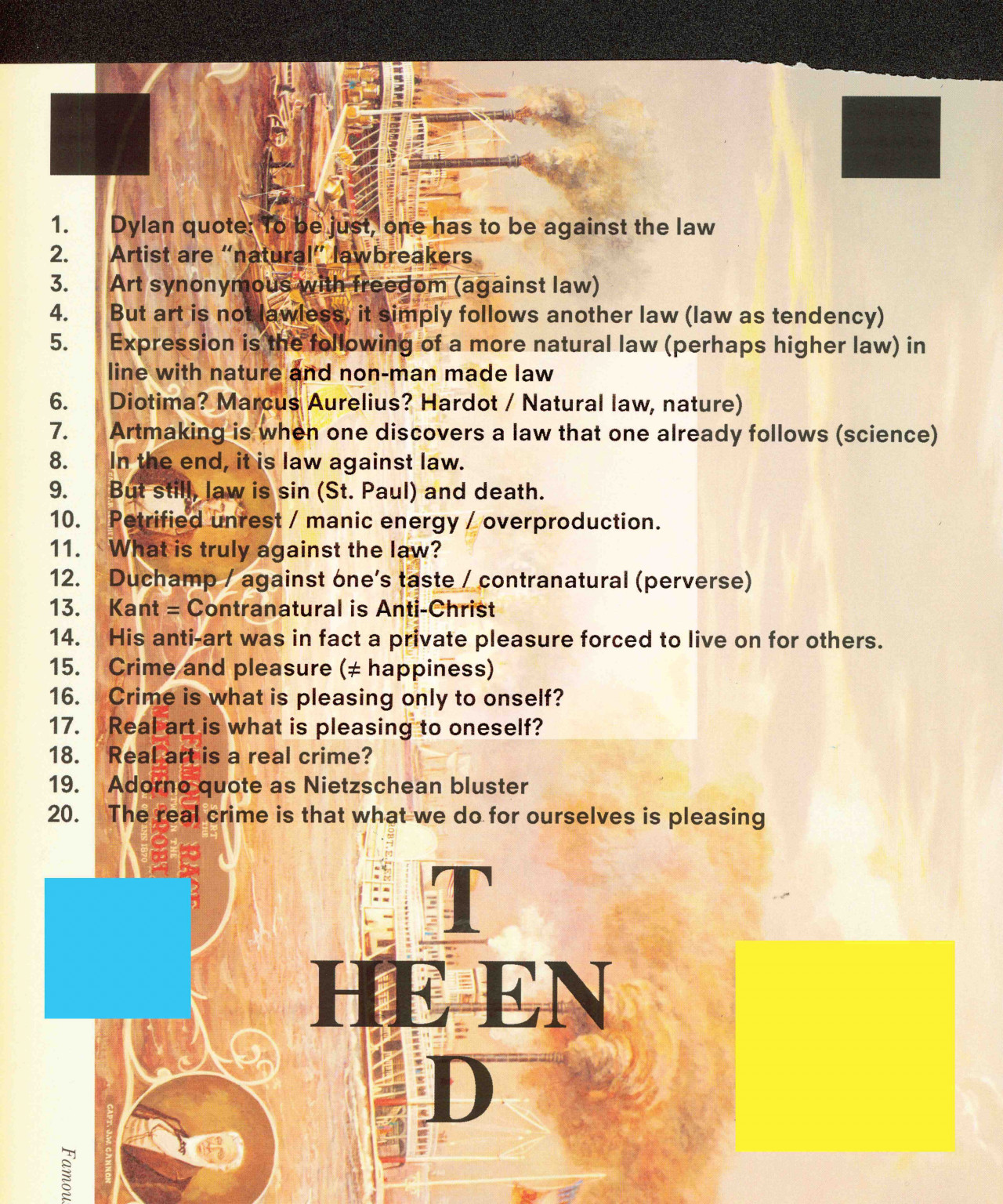 A collage-style image. The background is a 19th century-style painting titled "Start of the Famous Race between the Natchez & Robt," drawing from an actual race between two steamboats named the Nachez and the Robert E. Lee in 1870 New Orleans. The painting depicts a maritime scene. It appears slightly ripped at the top, with a black background, and black, blue, and yellow opaque squares appearing in each corner. At the bottom, "THE END" is printed in a square formation. In the center, a printed, black, numbered list is overlaid on top of the painting, with 20 elements. The text reads: "1. Dylan quote: To be just, one has to be against the law / 2. Artist are "natural" lawbreakers / 3. Art synonymous with freedom (against law) / But art is not lawless, it simply followed another law (law as tendency) / 5. Expression is the following of a more natural law (perhaps higher law in line with nature and non-man made law / 6. Diotima? Marcus Aurelius? Hardot / Natural law, nature) / 7. Artmaking is when one discovers a law that one already follows (science) / 8. In the end, it is law against law. / 9. But still, law is sin (St. Paul) and death. / 10. Petrified unrest / manic energy / overproduction / 11. What is truly against the law? / 12. Duchamp / against one